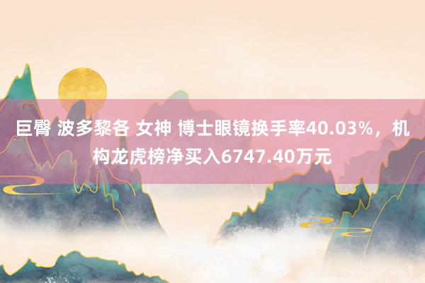 巨臀 波多黎各 女神 博士眼镜换手率40.03%，机构龙虎榜净买入6747.40万元