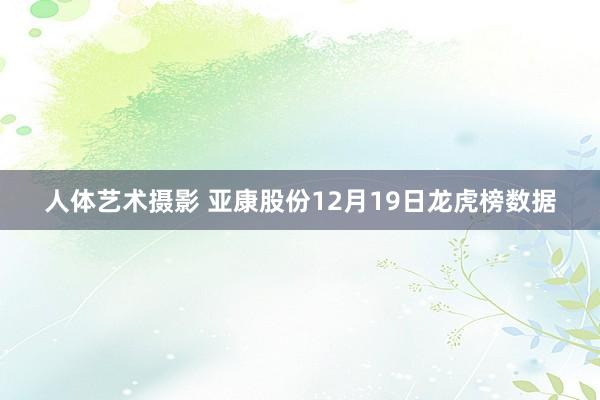 人体艺术摄影 亚康股份12月19日龙虎榜数据