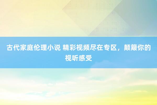 古代家庭伦理小说 精彩视频尽在专区，颠簸你的视听感受