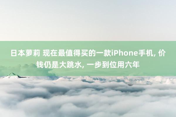 日本萝莉 现在最值得买的一款iPhone手机， 价钱仍是大跳水， 一步到位用六年