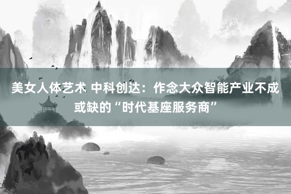 美女人体艺术 中科创达：作念大众智能产业不成或缺的“时代基座服务商”