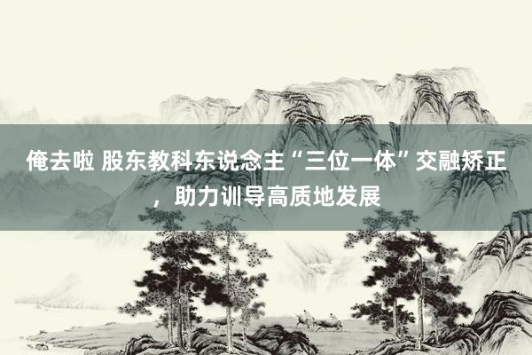 俺去啦 股东教科东说念主“三位一体”交融矫正，助力训导高质地发展