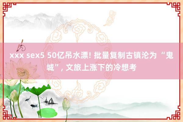 xxx sex5 50亿吊水漂! 批量复制古镇沦为 “鬼城”， 文旅上涨下的冷想考