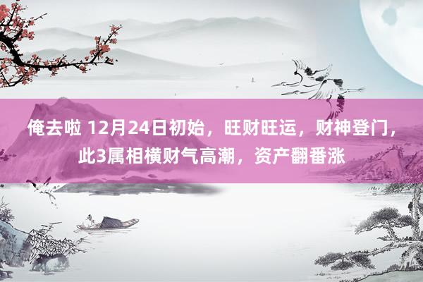 俺去啦 12月24日初始，旺财旺运，财神登门，此3属相横财气高潮，资产翻番涨