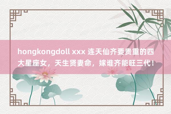 hongkongdoll xxx 连天仙齐要贵重的四大星座女，天生贤妻命，嫁谁齐能旺三代！