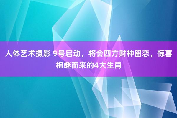 人体艺术摄影 9号启动，将会四方财神留恋，惊喜相继而来的4大生肖