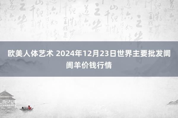 欧美人体艺术 2024年12月23日世界主要批发阛阓羊价钱行情