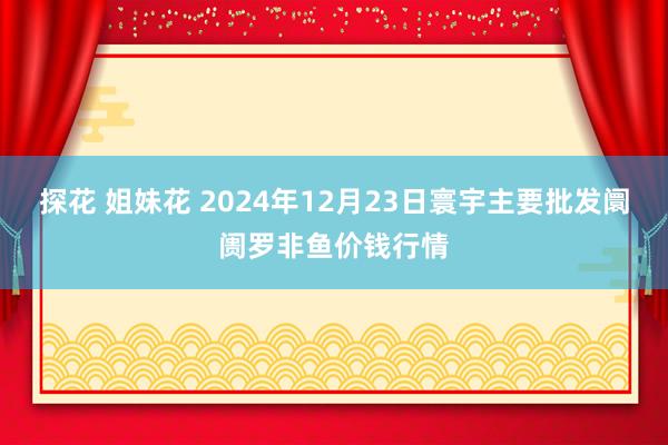 探花 姐妹花 2024年12月23日寰宇主要批发阛阓罗非鱼价钱行情