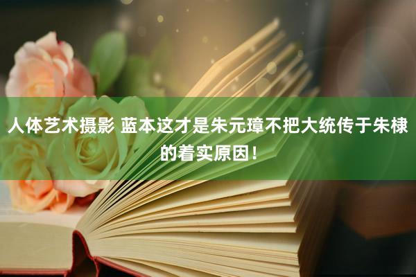 人体艺术摄影 蓝本这才是朱元璋不把大统传于朱棣的着实原因！