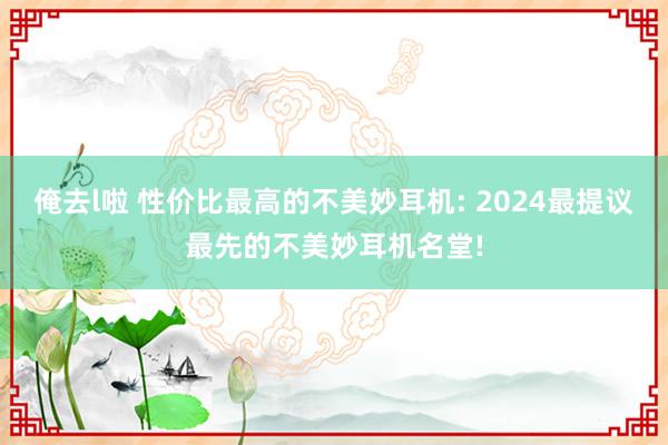 俺去l啦 性价比最高的不美妙耳机: 2024最提议最先的不美妙耳机名堂!