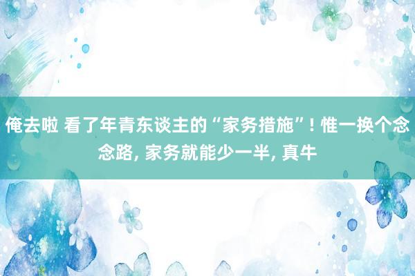 俺去啦 看了年青东谈主的“家务措施”! 惟一换个念念路， 家务就能少一半， 真牛