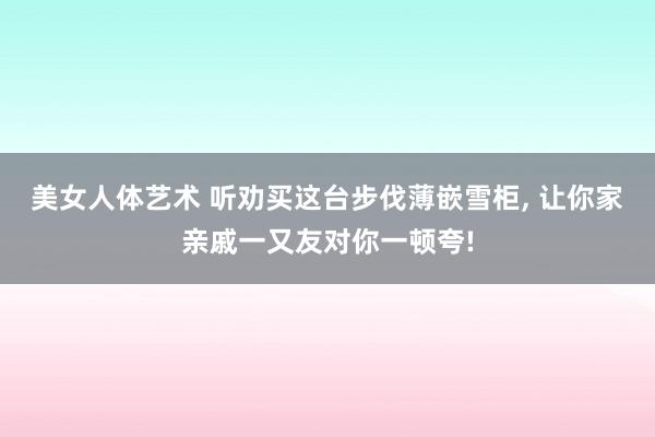 美女人体艺术 听劝买这台步伐薄嵌雪柜， 让你家亲戚一又友对你一顿夸!