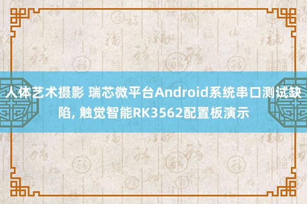 人体艺术摄影 瑞芯微平台Android系统串口测试缺陷， 触觉智能RK3562配置板演示