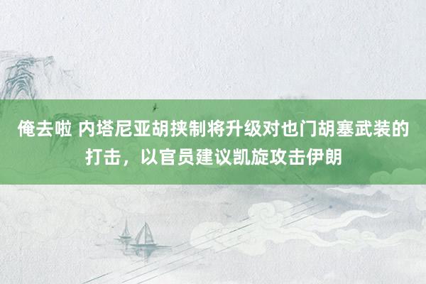 俺去啦 内塔尼亚胡挟制将升级对也门胡塞武装的打击，以官员建议凯旋攻击伊朗