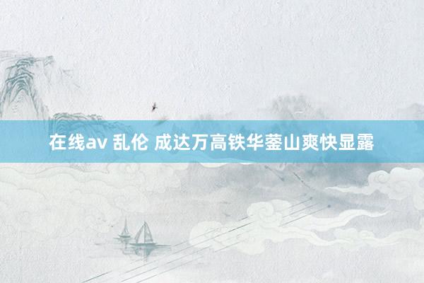 在线av 乱伦 成达万高铁华蓥山爽快显露