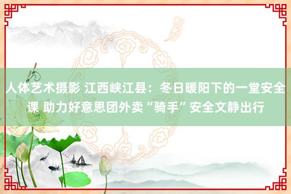 人体艺术摄影 江西峡江县：冬日暖阳下的一堂安全课 助力好意思团外卖“骑手”安全文静出行