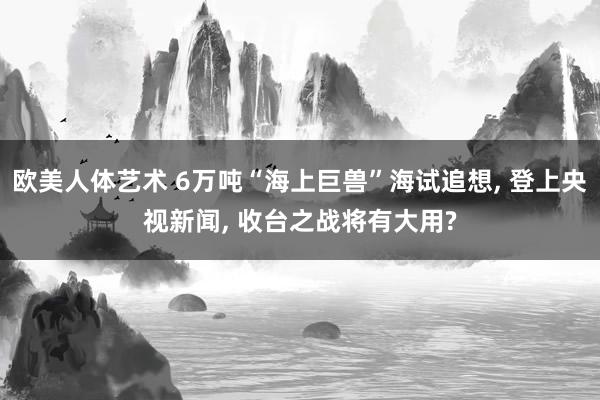 欧美人体艺术 6万吨“海上巨兽”海试追想， 登上央视新闻， 收台之战将有大用?