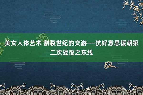 美女人体艺术 割裂世纪的交游——抗好意思援朝第二次战役之东线