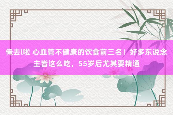 俺去l啦 心血管不健康的饮食前三名！好多东说念主皆这么吃，55岁后尤其要精通