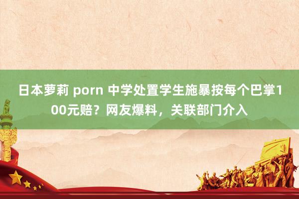 日本萝莉 porn 中学处置学生施暴按每个巴掌100元赔？网友爆料，关联部门介入