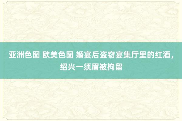 亚洲色图 欧美色图 婚宴后盗窃宴集厅里的红酒，绍兴一须眉被拘留