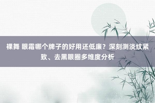 裸舞 眼霜哪个牌子的好用还低廉？深刻测淡纹紧致、去黑眼圈多维度分析