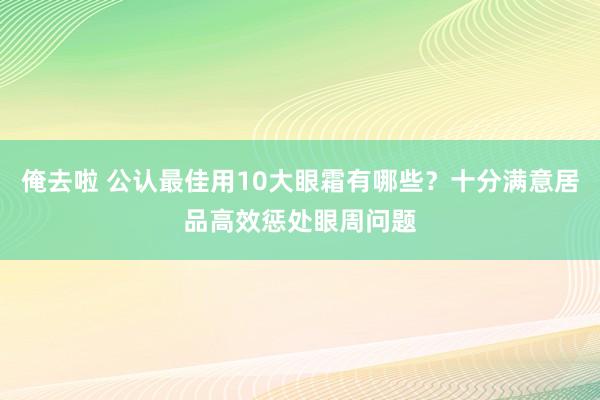 俺去啦 公认最佳用10大眼霜有哪些？十分满意居品高效惩处眼周问题