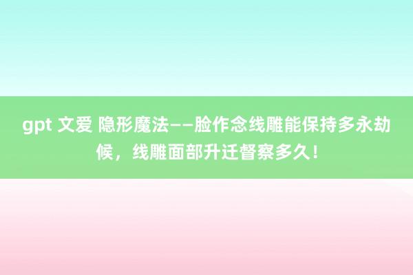 gpt 文爱 隐形魔法——脸作念线雕能保持多永劫候，线雕面部升迁督察多久！