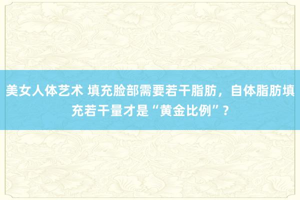 美女人体艺术 填充脸部需要若干脂肪，自体脂肪填充若干量才是“黄金比例”？