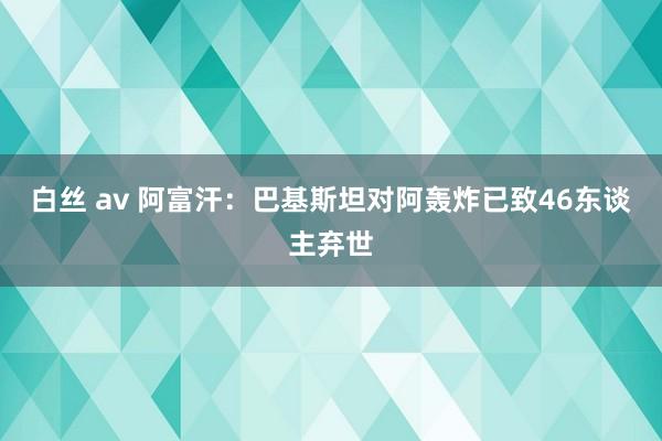 白丝 av 阿富汗：巴基斯坦对阿轰炸已致46东谈主弃世