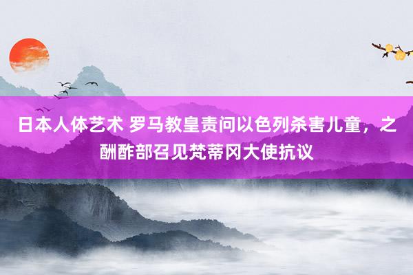 日本人体艺术 罗马教皇责问以色列杀害儿童，之酬酢部召见梵蒂冈大使抗议