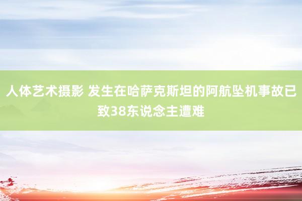 人体艺术摄影 发生在哈萨克斯坦的阿航坠机事故已致38东说念主遭难