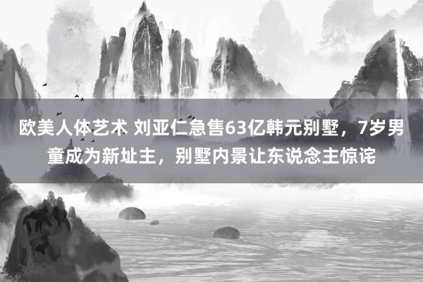 欧美人体艺术 刘亚仁急售63亿韩元别墅，7岁男童成为新址主，别墅内景让东说念主惊诧