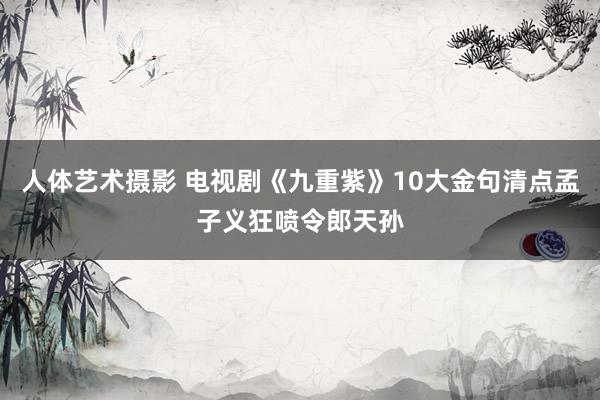 人体艺术摄影 电视剧《九重紫》10大金句清点孟子义狂喷令郎天孙