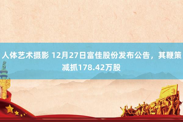 人体艺术摄影 12月27日富佳股份发布公告，其鞭策减抓178.42万股