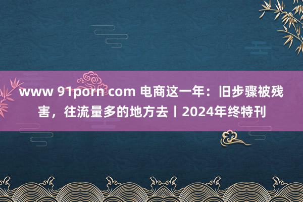 www 91porn com 电商这一年：旧步骤被残害，往流量多的地方去丨2024年终特刊