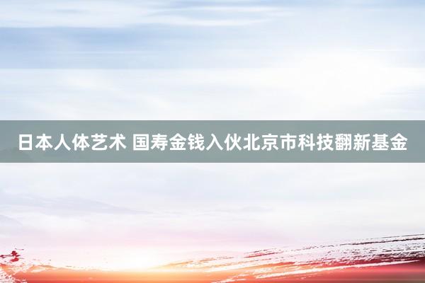 日本人体艺术 国寿金钱入伙北京市科技翻新基金