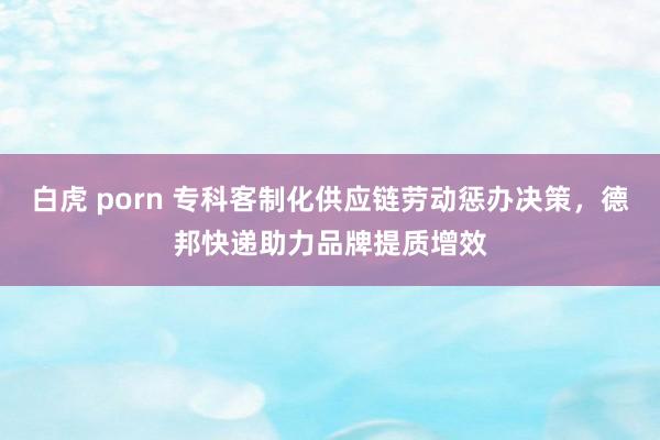 白虎 porn 专科客制化供应链劳动惩办决策，德邦快递助力品牌提质增效