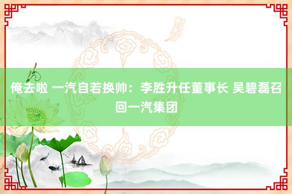 俺去啦 一汽自若换帅：李胜升任董事长 吴碧磊召回一汽集团