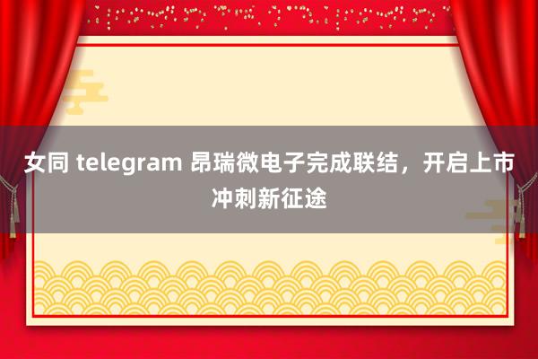 女同 telegram 昂瑞微电子完成联结，开启上市冲刺新征途