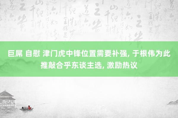 巨屌 自慰 津门虎中锋位置需要补强， 于根伟为此推敲合乎东谈主选， 激励热议