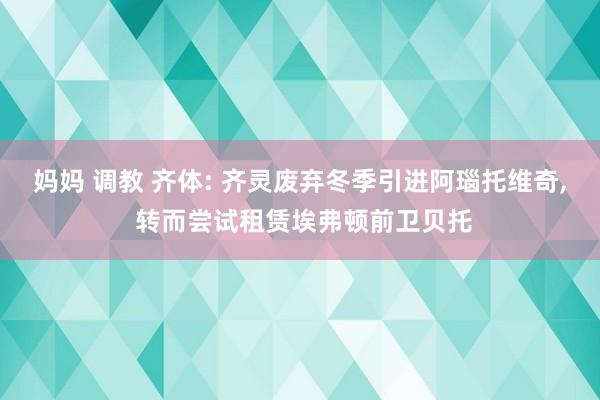 妈妈 调教 齐体: 齐灵废弃冬季引进阿瑙托维奇， 转而尝试租赁埃弗顿前卫贝托