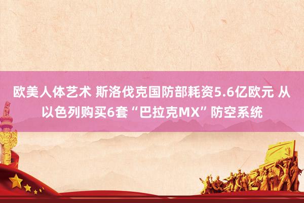 欧美人体艺术 斯洛伐克国防部耗资5.6亿欧元 从以色列购买6套“巴拉克MX”防空系统