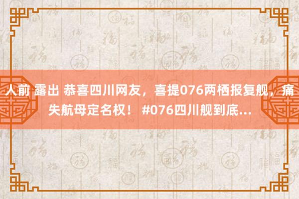 人前 露出 恭喜四川网友，喜提076两栖报复舰，痛失航母定名权！ #076四川舰到底...