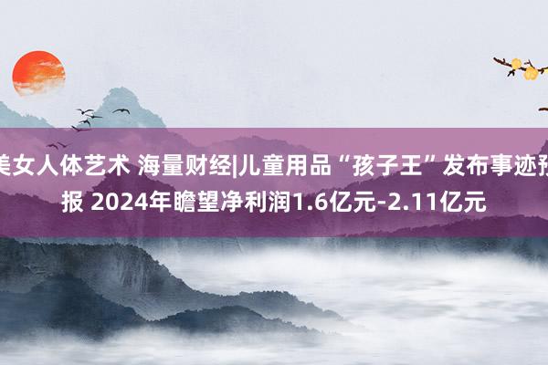 美女人体艺术 海量财经|儿童用品“孩子王”发布事迹预报 2024年瞻望净利润1.6亿元-2.11亿元