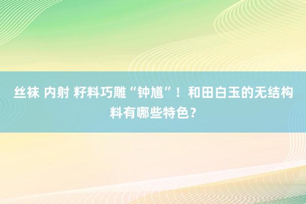 丝袜 内射 籽料巧雕“钟馗”！和田白玉的无结构料有哪些特色？