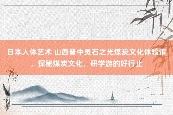 日本人体艺术 山西晋中灵石之光煤炭文化体验馆，探秘煤炭文化，研学游的好行止