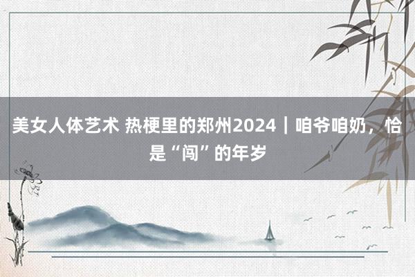 美女人体艺术 热梗里的郑州2024｜咱爷咱奶，恰是“闯”的年岁