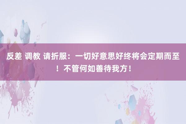 反差 调教 请折服：一切好意思好终将会定期而至！不管何如善待我方！