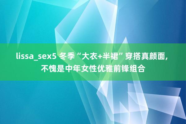 lissa_sex5 冬季“大衣+半裙”穿搭真颜面， 不愧是中年女性优雅前锋组合